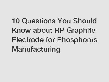 10 Questions You Should Know about RP Graphite Electrode for Phosphorus Manufacturing