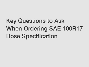Key Questions to Ask When Ordering SAE 100R17 Hose Specification