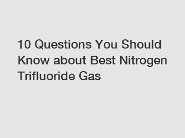 10 Questions You Should Know about Best Nitrogen Trifluoride Gas