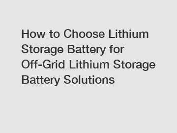 How to Choose Lithium Storage Battery for Off-Grid Lithium Storage Battery Solutions