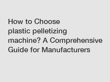 How to Choose plastic pelletizing machine? A Comprehensive Guide for Manufacturers