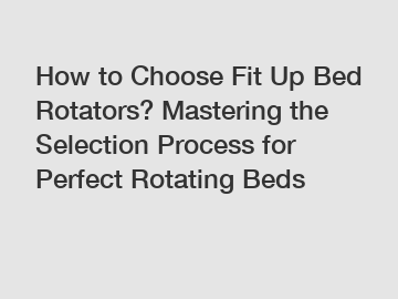 How to Choose Fit Up Bed Rotators? Mastering the Selection Process for Perfect Rotating Beds