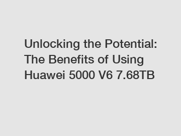 Unlocking the Potential: The Benefits of Using Huawei 5000 V6 7.68TB