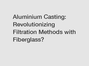 Aluminium Casting: Revolutionizing Filtration Methods with Fiberglass?