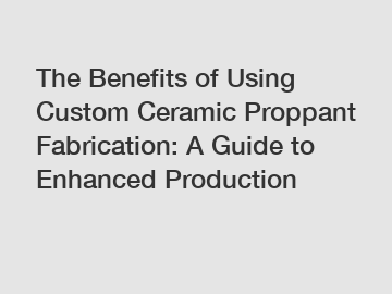 The Benefits of Using Custom Ceramic Proppant Fabrication: A Guide to Enhanced Production