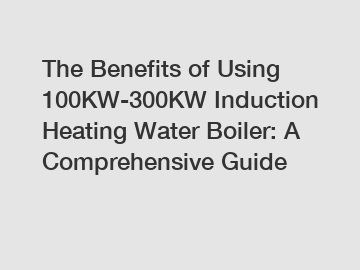 The Benefits of Using 100KW-300KW Induction Heating Water Boiler: A Comprehensive Guide