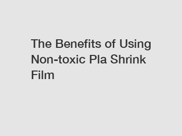 The Benefits of Using Non-toxic Pla Shrink Film