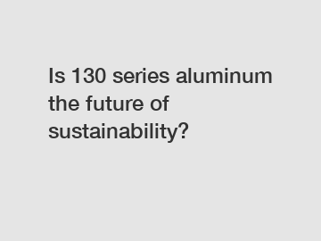 Is 130 series aluminum the future of sustainability?