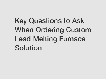 Key Questions to Ask When Ordering Custom Lead Melting Furnace Solution