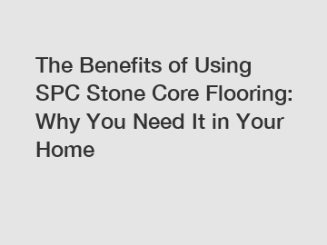 The Benefits of Using SPC Stone Core Flooring: Why You Need It in Your Home