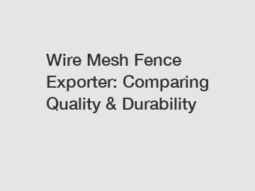 Wire Mesh Fence Exporter: Comparing Quality & Durability