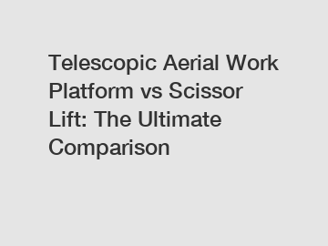 Telescopic Aerial Work Platform vs Scissor Lift: The Ultimate Comparison