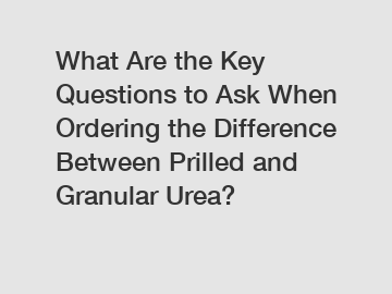 What Are the Key Questions to Ask When Ordering the Difference Between Prilled and Granular Urea?