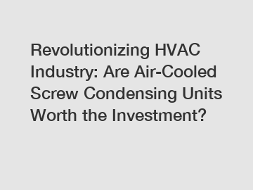 Revolutionizing HVAC Industry: Are Air-Cooled Screw Condensing Units Worth the Investment?