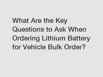 What Are the Key Questions to Ask When Ordering Lithium Battery for Vehicle Bulk Order?