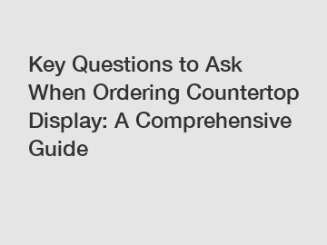 Key Questions to Ask When Ordering Countertop Display: A Comprehensive Guide