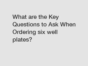 What are the Key Questions to Ask When Ordering six well plates?