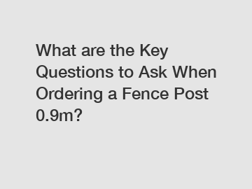 What are the Key Questions to Ask When Ordering a Fence Post 0.9m?