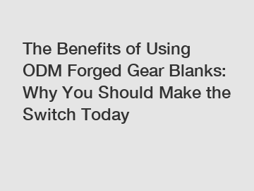 The Benefits of Using ODM Forged Gear Blanks: Why You Should Make the Switch Today