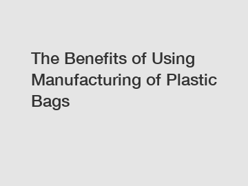 The Benefits of Using Manufacturing of Plastic Bags