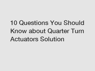 10 Questions You Should Know about Quarter Turn Actuators Solution