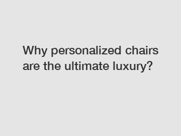 Why personalized chairs are the ultimate luxury?