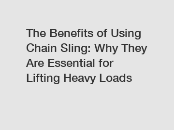 The Benefits of Using Chain Sling: Why They Are Essential for Lifting Heavy Loads