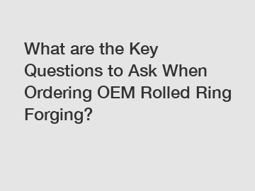 What are the Key Questions to Ask When Ordering OEM Rolled Ring Forging?