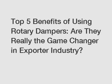 Top 5 Benefits of Using Rotary Dampers: Are They Really the Game Changer in Exporter Industry?