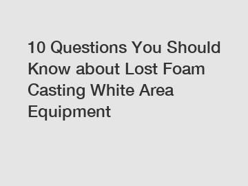 10 Questions You Should Know about Lost Foam Casting White Area Equipment