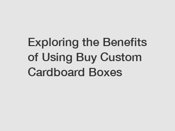 Exploring the Benefits of Using Buy Custom Cardboard Boxes