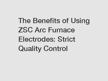 The Benefits of Using ZSC Arc Furnace Electrodes: Strict Quality Control