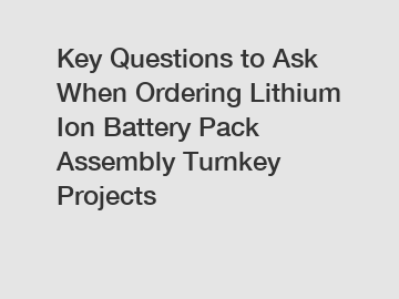 Key Questions to Ask When Ordering Lithium Ion Battery Pack Assembly Turnkey Projects