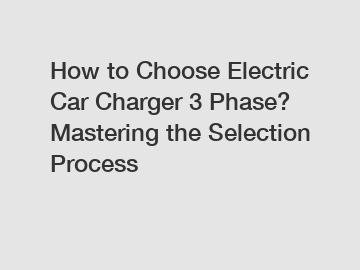 How to Choose Electric Car Charger 3 Phase? Mastering the Selection Process