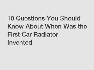 10 Questions You Should Know About When Was the First Car Radiator Invented