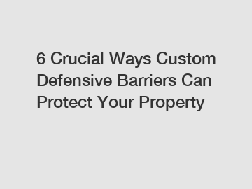 6 Crucial Ways Custom Defensive Barriers Can Protect Your Property