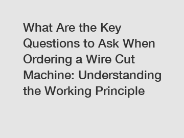 What Are the Key Questions to Ask When Ordering a Wire Cut Machine: Understanding the Working Principle