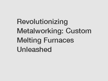 Revolutionizing Metalworking: Custom Melting Furnaces Unleashed