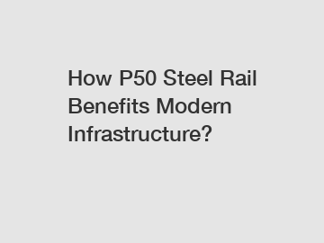 How P50 Steel Rail Benefits Modern Infrastructure?