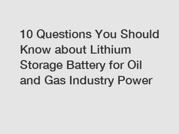 10 Questions You Should Know about Lithium Storage Battery for Oil and Gas Industry Power