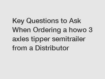 Key Questions to Ask When Ordering a howo 3 axles tipper semitrailer from a Distributor
