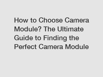 How to Choose Camera Module? The Ultimate Guide to Finding the Perfect Camera Module