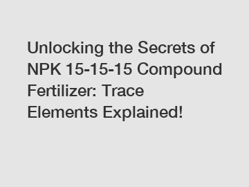 Unlocking the Secrets of NPK 15-15-15 Compound Fertilizer: Trace Elements Explained!