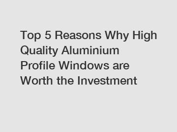 Top 5 Reasons Why High Quality Aluminium Profile Windows are Worth the Investment