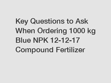 Key Questions to Ask When Ordering 1000 kg Blue NPK 12-12-17 Compound Fertilizer