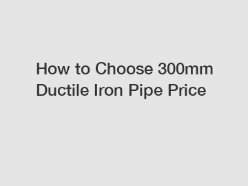 How to Choose 300mm Ductile Iron Pipe Price