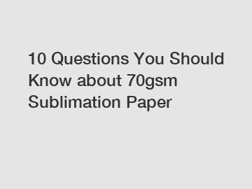 10 Questions You Should Know about 70gsm Sublimation Paper