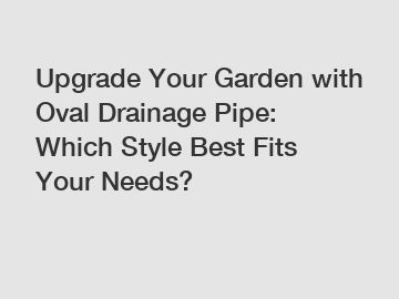 Upgrade Your Garden with Oval Drainage Pipe: Which Style Best Fits Your Needs?