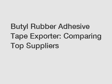 Butyl Rubber Adhesive Tape Exporter: Comparing Top Suppliers
