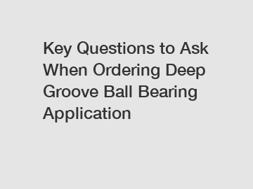 Key Questions to Ask When Ordering Deep Groove Ball Bearing Application
